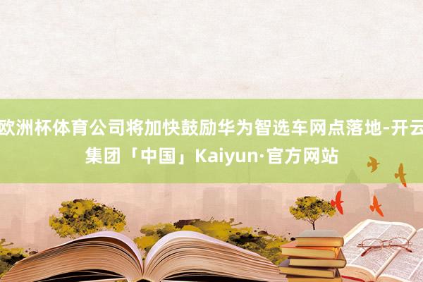 欧洲杯体育公司将加快鼓励华为智选车网点落地-开云集团「中国」Kaiyun·官方网站