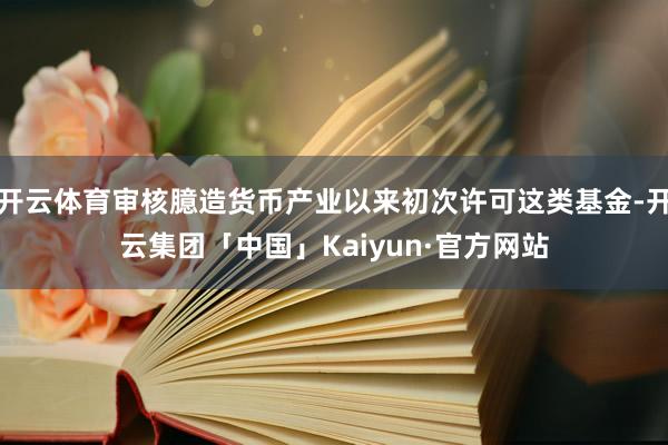 开云体育审核臆造货币产业以来初次许可这类基金-开云集团「中国」Kaiyun·官方网站