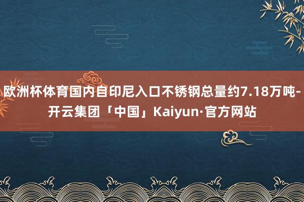 欧洲杯体育国内自印尼入口不锈钢总量约7.18万吨-开云集团「中国」Kaiyun·官方网站