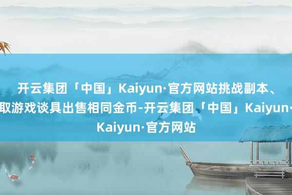 开云集团「中国」Kaiyun·官方网站挑战副本、挖宝来获取游戏谈具出售相同金币-开云集团「中国」Kaiyun·官方网站