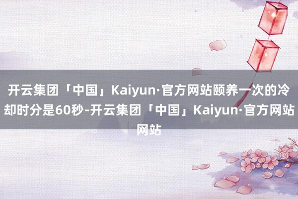 开云集团「中国」Kaiyun·官方网站颐养一次的冷却时分是60秒-开云集团「中国」Kaiyun·官方网站