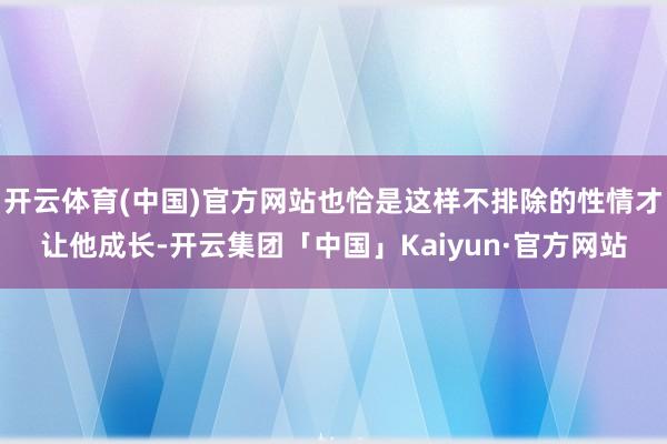 开云体育(中国)官方网站也恰是这样不排除的性情才让他成长-开云集团「中国」Kaiyun·官方网站