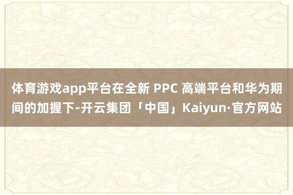 体育游戏app平台在全新 PPC 高端平台和华为期间的加握下-开云集团「中国」Kaiyun·官方网站