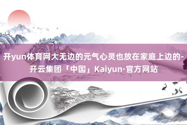 开yun体育网大无边的元气心灵也放在家庭上边的-开云集团「中国」Kaiyun·官方网站