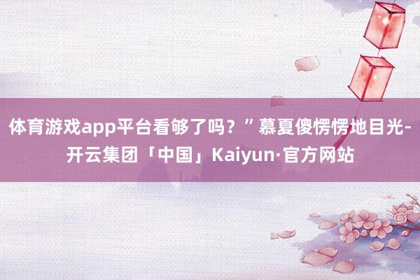 体育游戏app平台看够了吗？”慕夏傻愣愣地目光-开云集团「中国」Kaiyun·官方网站