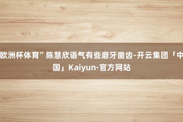 欧洲杯体育”陈慧欣语气有些磨牙凿齿-开云集团「中国」Kaiyun·官方网站