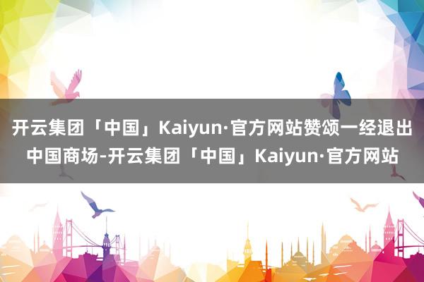 开云集团「中国」Kaiyun·官方网站赞颂一经退出中国商场-开云集团「中国」Kaiyun·官方网站