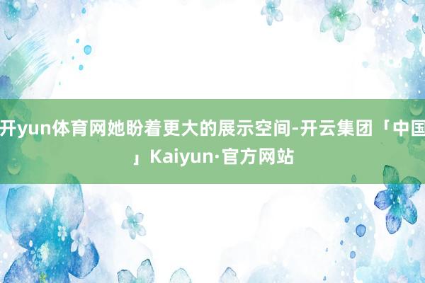 开yun体育网她盼着更大的展示空间-开云集团「中国」Kaiyun·官方网站