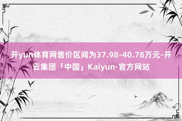 开yun体育网售价区间为37.98-40.78万元-开云集团「中国」Kaiyun·官方网站