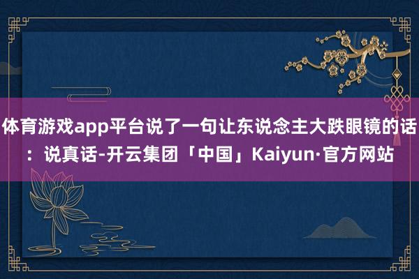 体育游戏app平台说了一句让东说念主大跌眼镜的话：说真话-开云集团「中国」Kaiyun·官方网站