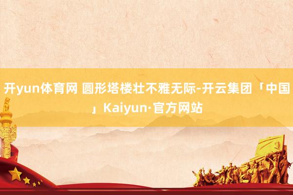 开yun体育网 圆形塔楼壮不雅无际-开云集团「中国」Kaiyun·官方网站