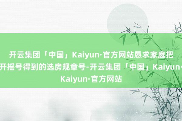 开云集团「中国」Kaiyun·官方网站恳求家庭把柄各自公开摇号得到的选房规章号-开云集团「中国」Kaiyun·官方网站