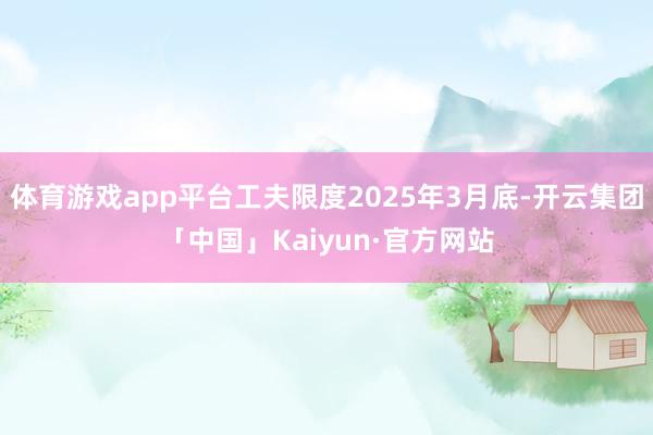 体育游戏app平台工夫限度2025年3月底-开云集团「中国」Kaiyun·官方网站