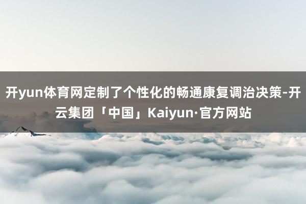 开yun体育网定制了个性化的畅通康复调治决策-开云集团「中国」Kaiyun·官方网站