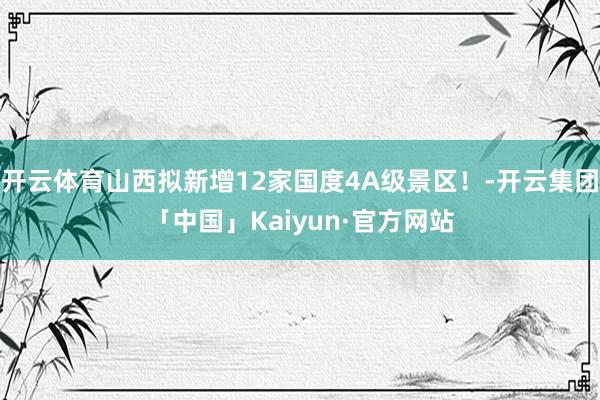 开云体育山西拟新增12家国度4A级景区！-开云集团「中国」Kaiyun·官方网站