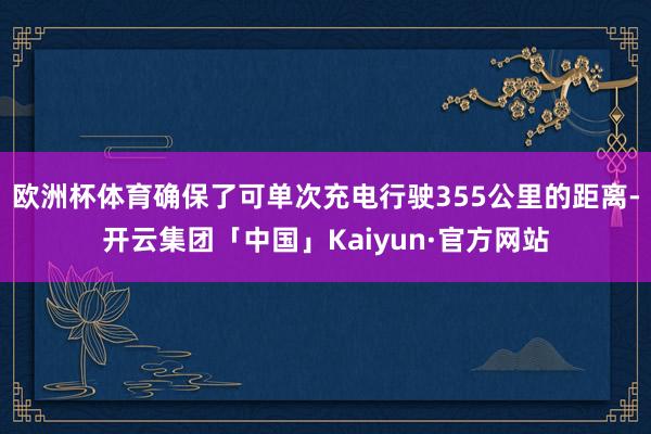 欧洲杯体育确保了可单次充电行驶355公里的距离-开云集团「中国」Kaiyun·官方网站