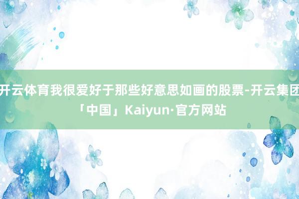 开云体育我很爱好于那些好意思如画的股票-开云集团「中国」Kaiyun·官方网站