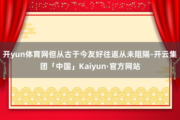 开yun体育网但从古于今友好往返从未阻隔-开云集团「中国」Kaiyun·官方网站