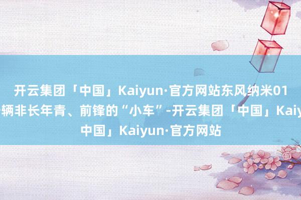 开云集团「中国」Kaiyun·官方网站东风纳米01也可以说是一辆非长年青、前锋的“小车”-开云集团「中国」Kaiyun·官方网站