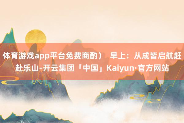 体育游戏app平台免费商酌）  早上：从成皆启航赶赴乐山-开云集团「中国」Kaiyun·官方网站