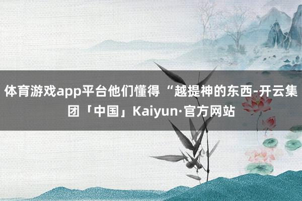 体育游戏app平台他们懂得 “越提神的东西-开云集团「中国」Kaiyun·官方网站