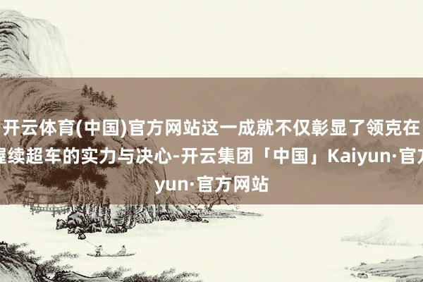 开云体育(中国)官方网站这一成就不仅彰显了领克在国外握续超车的实力与决心-开云集团「中国」Kaiyun·官方网站