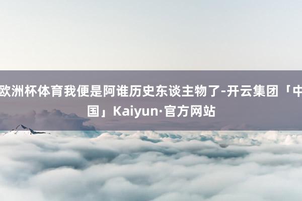 欧洲杯体育我便是阿谁历史东谈主物了-开云集团「中国」Kaiyun·官方网站