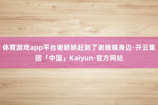 体育游戏app平台谢娇娇赶到了谢晚晴身边-开云集团「中国」Kaiyun·官方网站