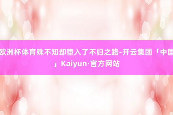 欧洲杯体育殊不知却堕入了不归之路-开云集团「中国」Kaiyun·官方网站