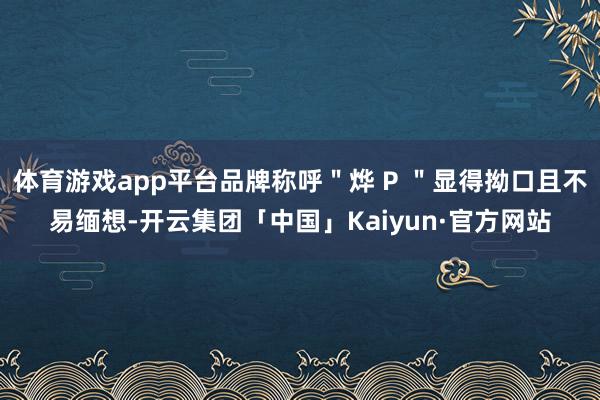 体育游戏app平台品牌称呼＂烨 P ＂显得拗口且不易缅想-开云集团「中国」Kaiyun·官方网站