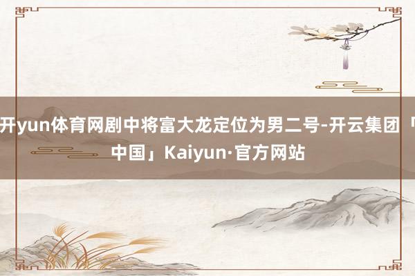 开yun体育网剧中将富大龙定位为男二号-开云集团「中国」Kaiyun·官方网站