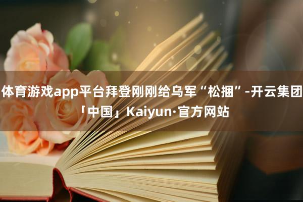 体育游戏app平台拜登刚刚给乌军“松捆”-开云集团「中国」Kaiyun·官方网站