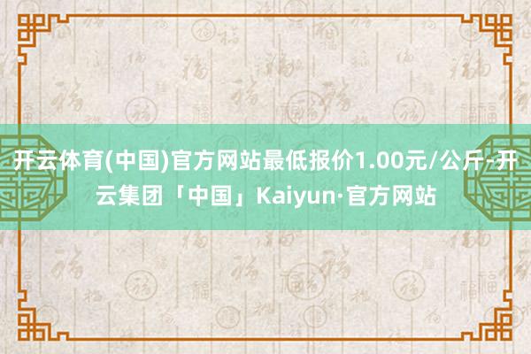 开云体育(中国)官方网站最低报价1.00元/公斤-开云集团「中国」Kaiyun·官方网站