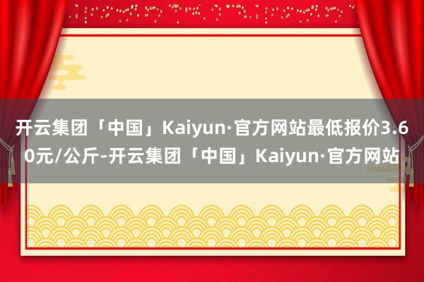 开云集团「中国」Kaiyun·官方网站最低报价3.60元/公斤-开云集团「中国」Kaiyun·官方网站