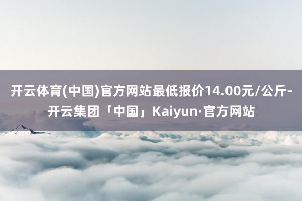 开云体育(中国)官方网站最低报价14.00元/公斤-开云集团「中国」Kaiyun·官方网站