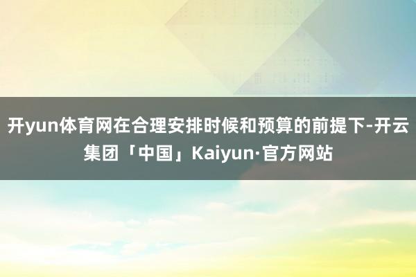 开yun体育网在合理安排时候和预算的前提下-开云集团「中国」Kaiyun·官方网站