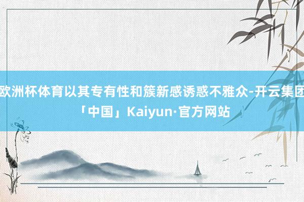 欧洲杯体育以其专有性和簇新感诱惑不雅众-开云集团「中国」Kaiyun·官方网站