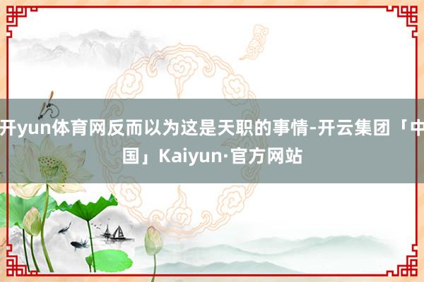 开yun体育网反而以为这是天职的事情-开云集团「中国」Kaiyun·官方网站