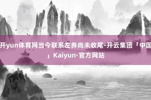 开yun体育网当今联系左券尚未收尾-开云集团「中国」Kaiyun·官方网站