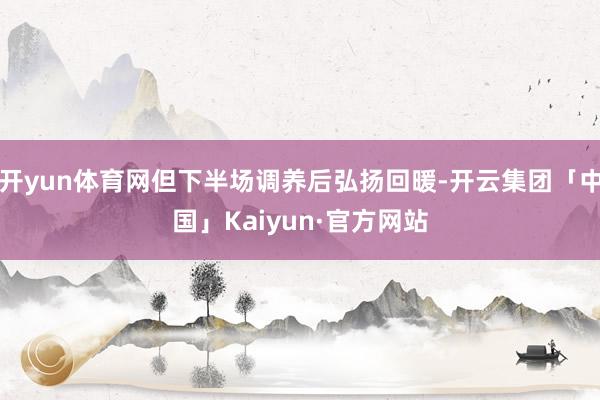 开yun体育网但下半场调养后弘扬回暖-开云集团「中国」Kaiyun·官方网站