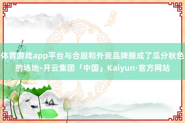 体育游戏app平台与合股和外资品牌酿成了瓜分秋色的场地-开云集团「中国」Kaiyun·官方网站