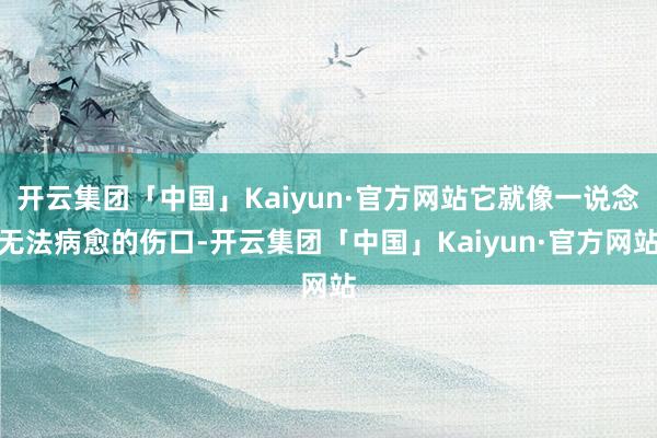 开云集团「中国」Kaiyun·官方网站它就像一说念无法病愈的伤口-开云集团「中国」Kaiyun·官方网站