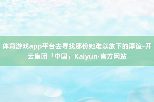 体育游戏app平台去寻找那份她难以放下的厚谊-开云集团「中国」Kaiyun·官方网站