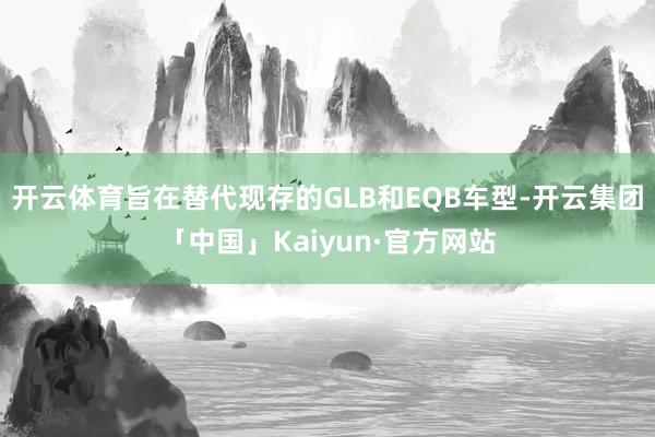 开云体育旨在替代现存的GLB和EQB车型-开云集团「中国」Kaiyun·官方网站