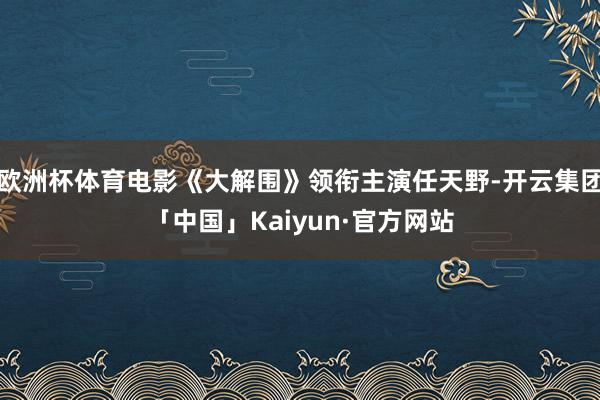 欧洲杯体育电影《大解围》领衔主演任天野-开云集团「中国」Kaiyun·官方网站