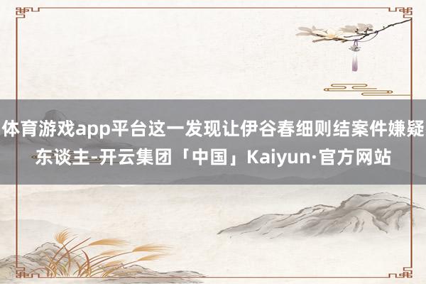 体育游戏app平台这一发现让伊谷春细则结案件嫌疑东谈主-开云集团「中国」Kaiyun·官方网站