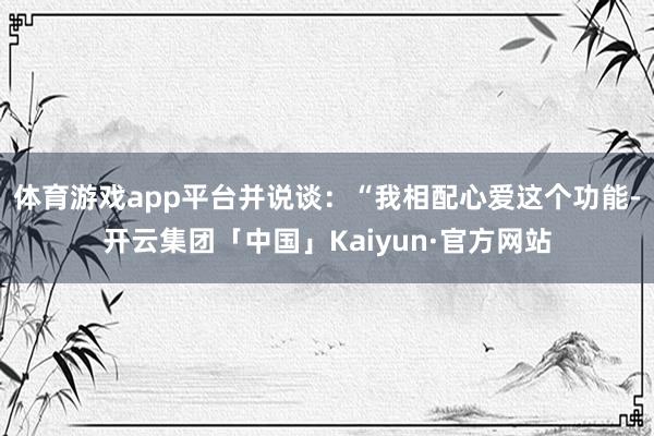 体育游戏app平台并说谈：“我相配心爱这个功能-开云集团「中国」Kaiyun·官方网站