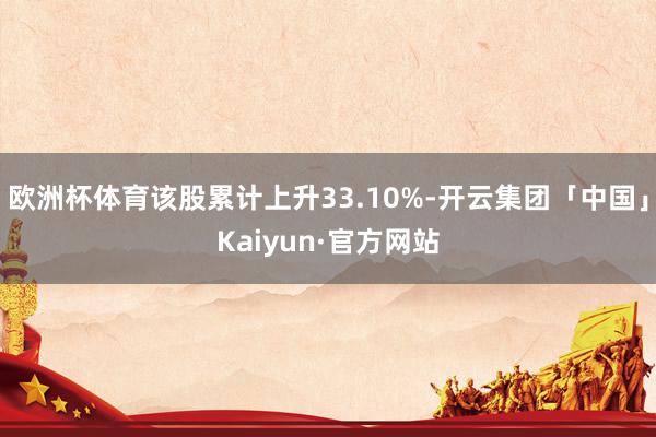 欧洲杯体育该股累计上升33.10%-开云集团「中国」Kaiyun·官方网站