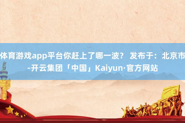 体育游戏app平台你赶上了哪一波？ 发布于：北京市-开云集团「中国」Kaiyun·官方网站