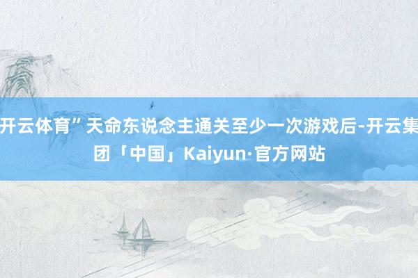 开云体育”天命东说念主通关至少一次游戏后-开云集团「中国」Kaiyun·官方网站